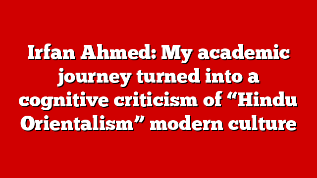 Irfan Ahmed: My academic journey turned into a cognitive criticism of “Hindu Orientalism” modern culture