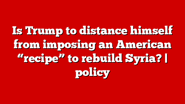 Is Trump to distance himself from imposing an American “recipe” to rebuild Syria? | policy