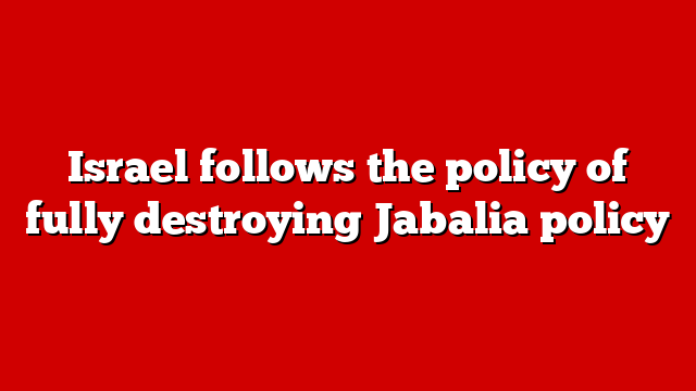 Israel follows the policy of fully destroying Jabalia policy