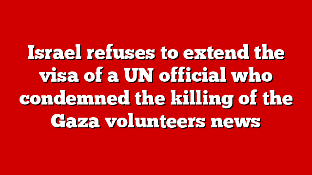 Israel refuses to extend the visa of a UN official who condemned the killing of the Gaza volunteers news