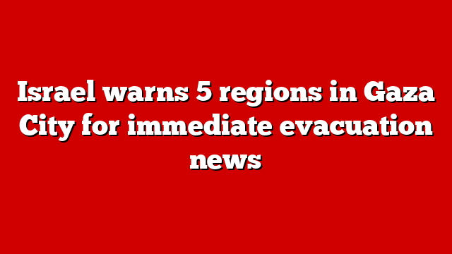 Israel warns 5 regions in Gaza City for immediate evacuation news