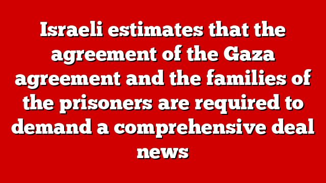 Israeli estimates that the agreement of the Gaza agreement and the families of the prisoners are required to demand a comprehensive deal news