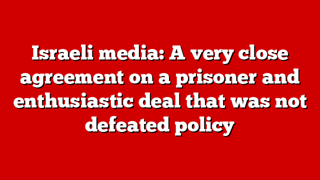 Israeli media: A very close agreement on a prisoner and enthusiastic deal that was not defeated policy