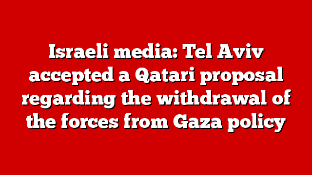 Israeli media: Tel Aviv accepted a Qatari proposal regarding the withdrawal of the forces from Gaza policy