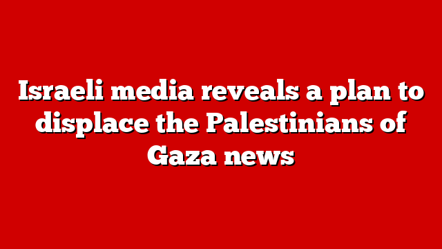 Israeli media reveals a plan to displace the Palestinians of Gaza news