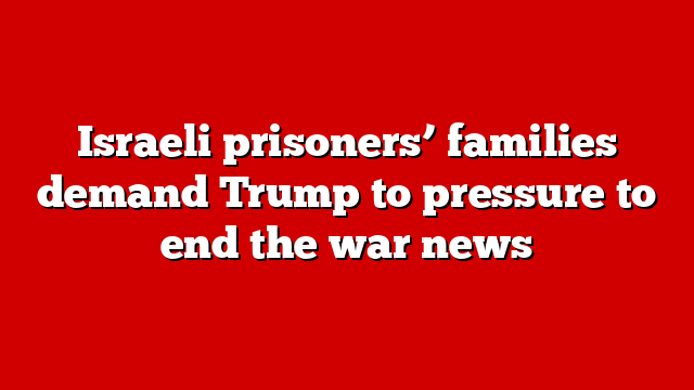 Israeli prisoners’ families demand Trump to pressure to end the war news