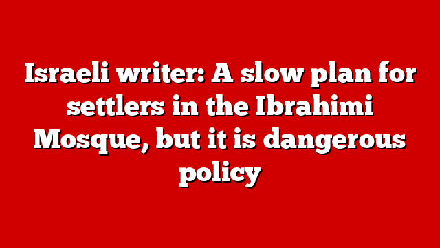 Israeli writer: A slow plan for settlers in the Ibrahimi Mosque, but it is dangerous policy