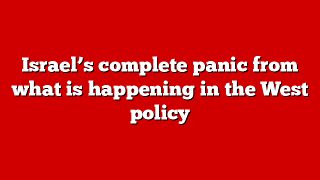 Israel’s complete panic from what is happening in the West policy