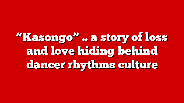 “Kasongo” .. a story of loss and love hiding behind dancer rhythms culture