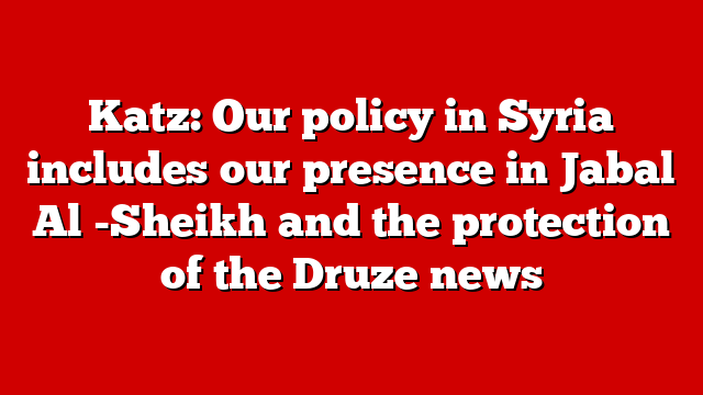 Katz: Our policy in Syria includes our presence in Jabal Al -Sheikh and the protection of the Druze news