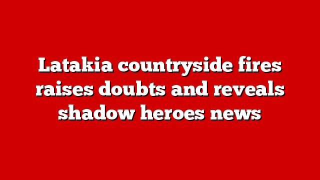 Latakia countryside fires raises doubts and reveals shadow heroes news