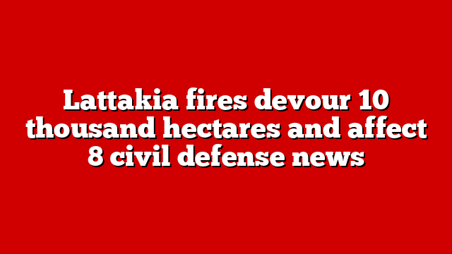 Lattakia fires devour 10 thousand hectares and affect 8 civil defense news