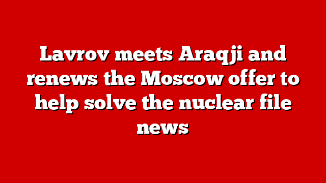 Lavrov meets Araqji and renews the Moscow offer to help solve the nuclear file news