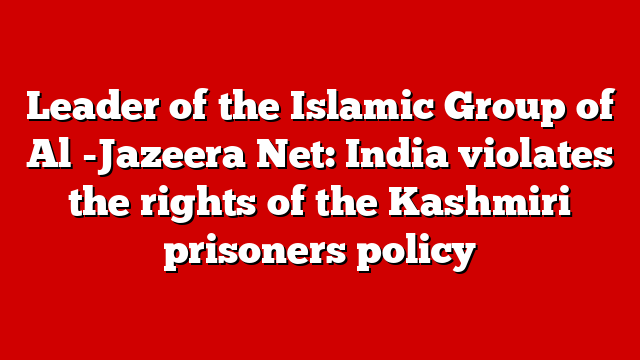 Leader of the Islamic Group of Al -Jazeera Net: India violates the rights of the Kashmiri prisoners policy