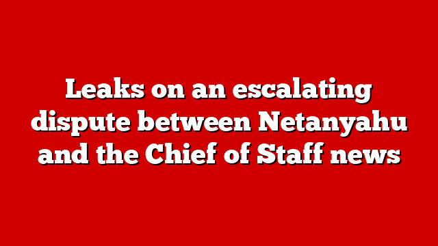 Leaks on an escalating dispute between Netanyahu and the Chief of Staff news