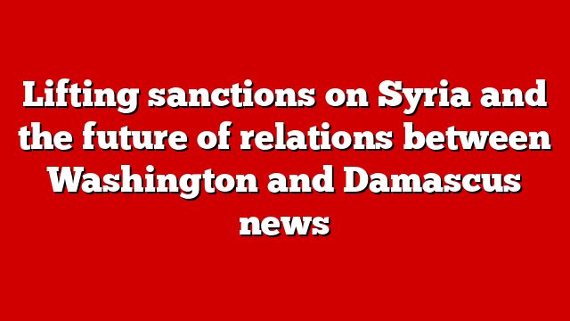 Lifting sanctions on Syria and the future of relations between Washington and Damascus news