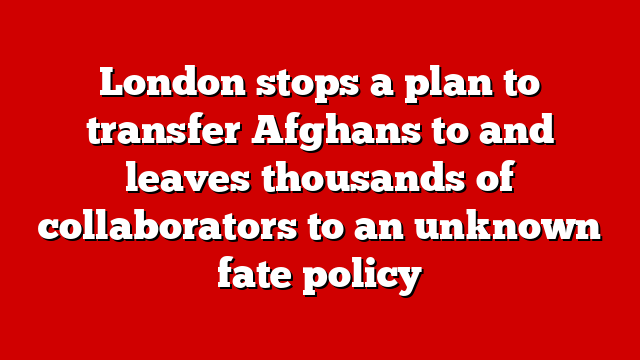London stops a plan to transfer Afghans to and leaves thousands of collaborators to an unknown fate policy