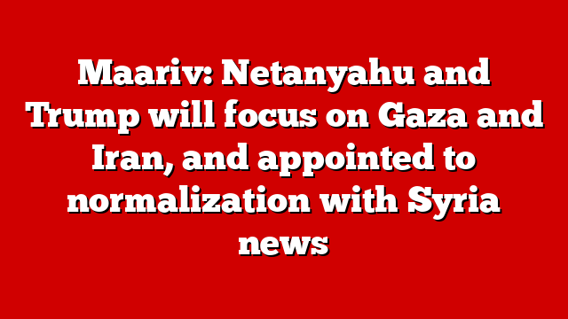 Maariv: Netanyahu and Trump will focus on Gaza and Iran, and appointed to normalization with Syria news