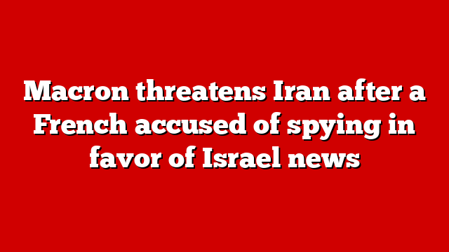 Macron threatens Iran after a French accused of spying in favor of Israel news