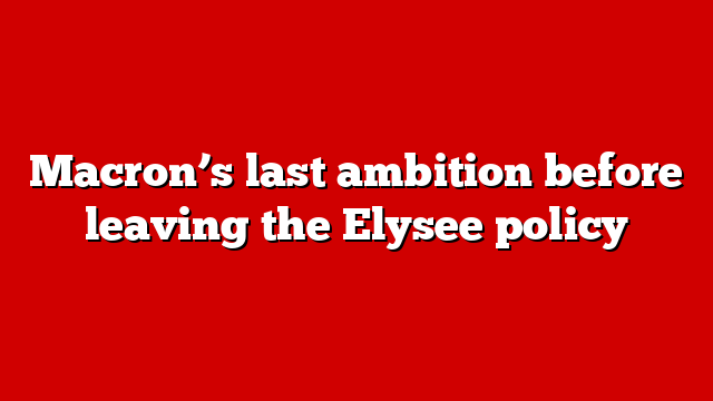 Macron’s last ambition before leaving the Elysee policy