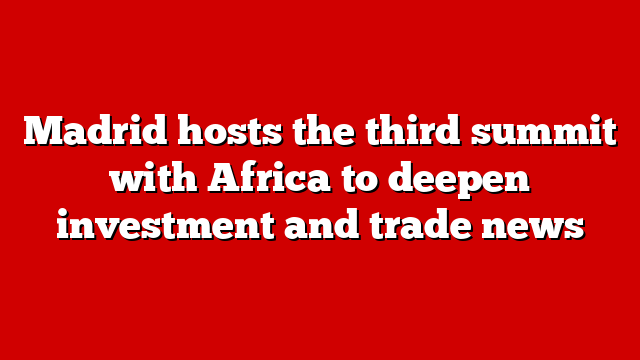 Madrid hosts the third summit with Africa to deepen investment and trade news
