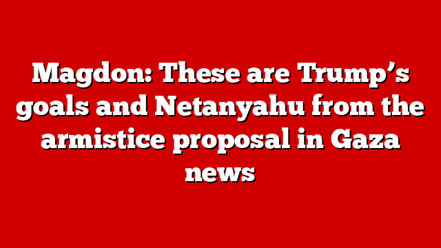 Magdon: These are Trump’s goals and Netanyahu from the armistice proposal in Gaza news