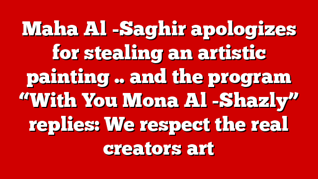 Maha Al -Saghir apologizes for stealing an artistic painting .. and the program “With You Mona Al -Shazly” replies: We respect the real creators art