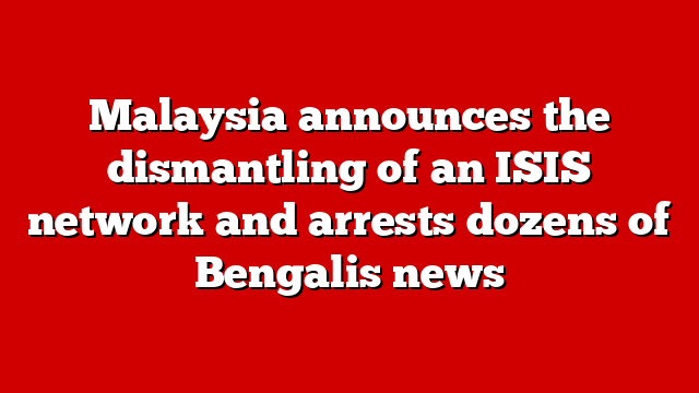 Malaysia announces the dismantling of an ISIS network and arrests dozens of Bengalis news