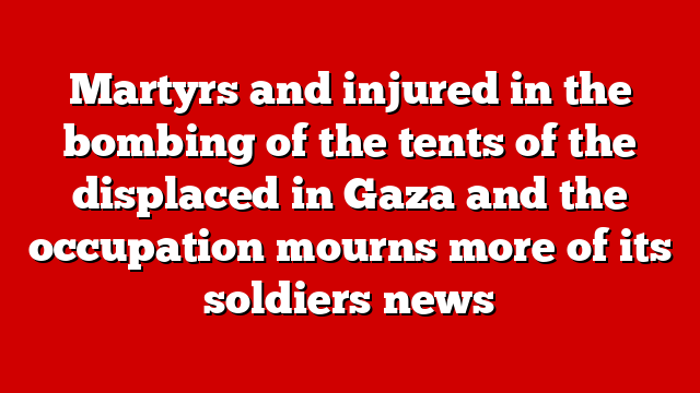 Martyrs and injured in the bombing of the tents of the displaced in Gaza and the occupation mourns more of its soldiers news