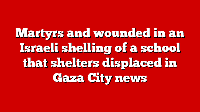 Martyrs and wounded in an Israeli shelling of a school that shelters displaced in Gaza City news
