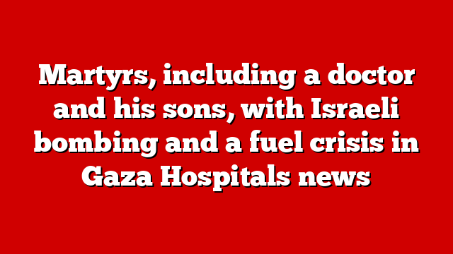 Martyrs, including a doctor and his sons, with Israeli bombing and a fuel crisis in Gaza Hospitals news