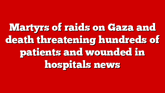 Martyrs of raids on Gaza and death threatening hundreds of patients and wounded in hospitals news