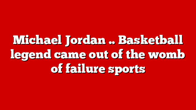Michael Jordan .. Basketball legend came out of the womb of failure sports