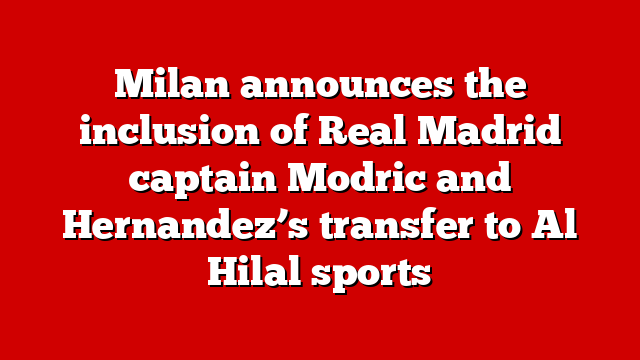 Milan announces the inclusion of Real Madrid captain Modric and Hernandez’s transfer to Al Hilal sports