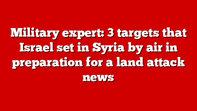 Military expert: 3 targets that Israel set in Syria by air in preparation for a land attack news
