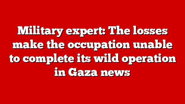 Military expert: The losses make the occupation unable to complete its wild operation in Gaza news