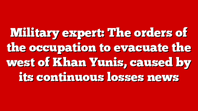 Military expert: The orders of the occupation to evacuate the west of Khan Yunis, caused by its continuous losses news