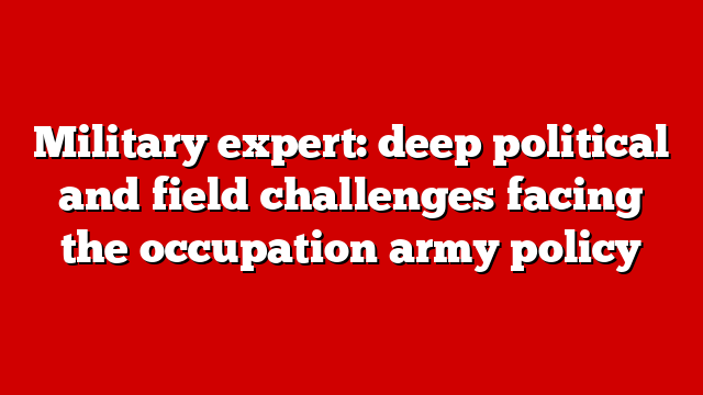Military expert: deep political and field challenges facing the occupation army policy