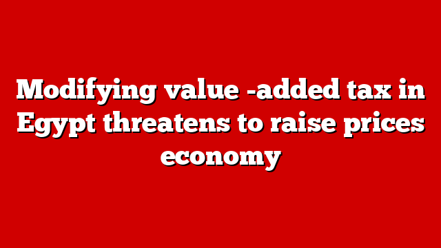Modifying value -added tax in Egypt threatens to raise prices economy