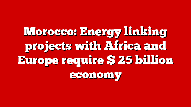 Morocco: Energy linking projects with Africa and Europe require $ 25 billion economy
