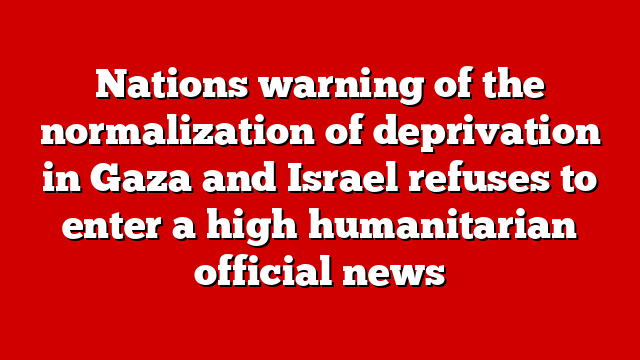 Nations warning of the normalization of deprivation in Gaza and Israel refuses to enter a high humanitarian official news
