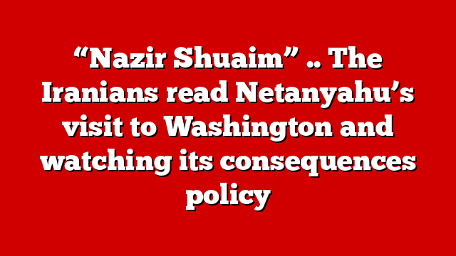 “Nazir Shuaim” .. The Iranians read Netanyahu’s visit to Washington and watching its consequences policy
