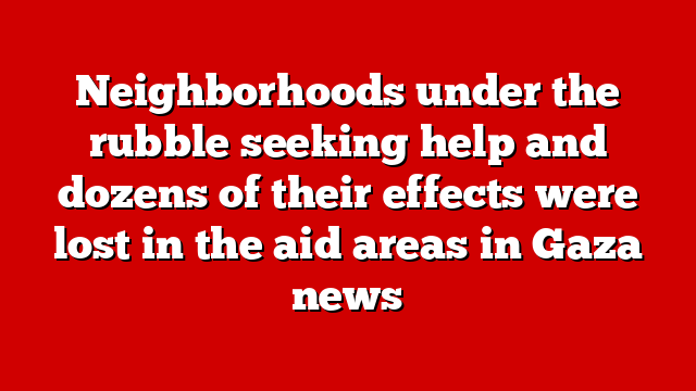 Neighborhoods under the rubble seeking help and dozens of their effects were lost in the aid areas in Gaza news