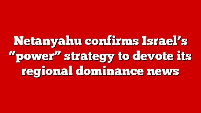 Netanyahu confirms Israel’s “power” strategy to devote its regional dominance news