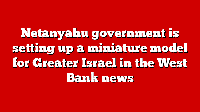 Netanyahu government is setting up a miniature model for Greater Israel in the West Bank news
