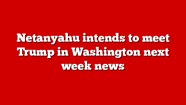 Netanyahu intends to meet Trump in Washington next week news