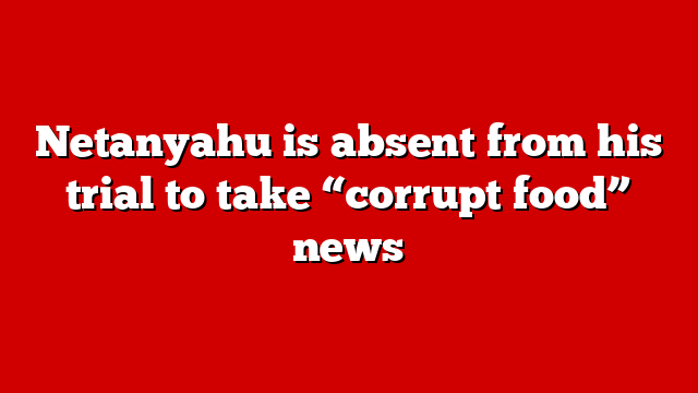Netanyahu is absent from his trial to take “corrupt food” news