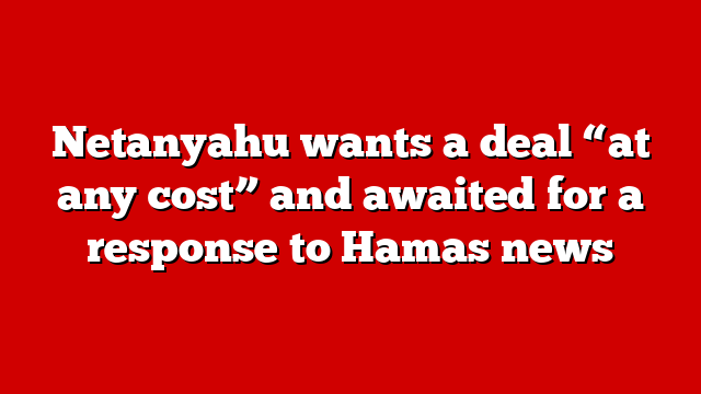 Netanyahu wants a deal “at any cost” and awaited for a response to Hamas news