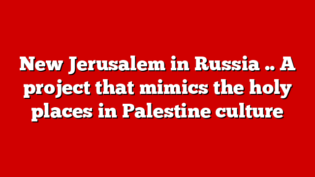 New Jerusalem in Russia .. A project that mimics the holy places in Palestine culture
