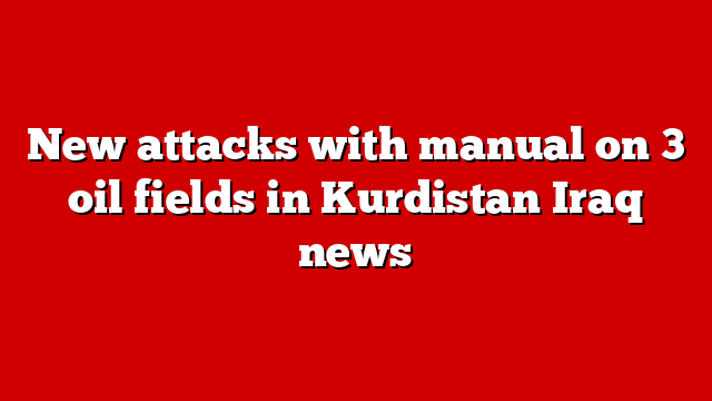 New attacks with manual on 3 oil fields in Kurdistan Iraq news